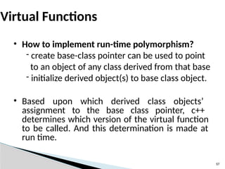 57
Virtual Functions
• How to implement run-time polymorphism?
- create base-class pointer can be used to point
to an object of any class derived from that base
- initialize derived object(s) to base class object.
• Based upon which derived class objects’
assignment to the base class pointer, c++
determines which version of the virtual function
to be called. And this determination is made at
run time.
 