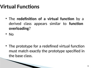 58
Virtual Functions
• The redefinition of a virtual function by a
derived class appears similar to function
overloading?
• No
• The prototype for a redefined virtual function
must match exactly the prototype specified in
the base class.
 