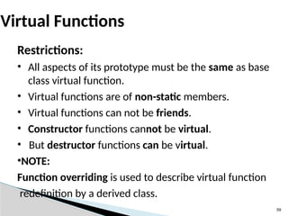 59
Virtual Functions
Restrictions:
• All aspects of its prototype must be the same as base
class virtual function.
• Virtual functions are of non-static members.
• Virtual functions can not be friends.
• Constructor functions cannot be virtual.
• But destructor functions can be virtual.
•NOTE:
Function overriding is used to describe virtual function
redefinition by a derived class.
 