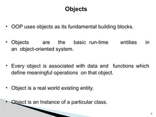 6
Objects
• OOP uses objects as its fundamental building blocks.
• Objects are the basic run-time entities in
an object-oriented system.
• Every object is associated with data and functions which
define meaningful operations on that object.
• Object is a real world existing entity.
• Object is an Instance of a particular class.
 
