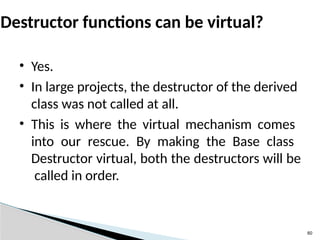 60
Destructor functions can be virtual?
• Yes.
• In large projects, the destructor of the derived
class was not called at all.
• This is where the virtual mechanism comes
into our rescue. By making the Base class
Destructor virtual, both the destructors will be
called in order.
 