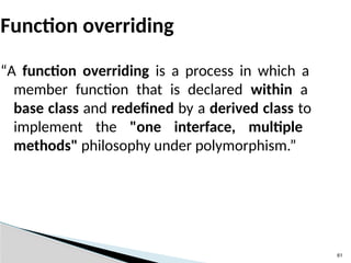 61
Function overriding
“A function overriding is a process in which a
member function that is declared within a
base class and redefined by a derived class to
implement the "one interface, multiple
methods" philosophy under polymorphism.”
 