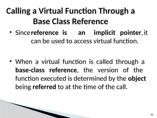 62
Calling a Virtual Function Through a
Base Class Reference
• Sincereference is an implicit pointer,it
can be used to access virtual function.
• When a virtual function is called through a
base-class reference, the version of the
function executed is determined by the object
being referred to at the time of the call.
 