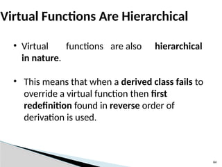 64
Virtual Functions Are Hierarchical
• Virtual functions are also hierarchical
in nature.
• This means that when a derived class fails to
override a virtual function then first
redefinition found in reverse order of
derivation is used.
 