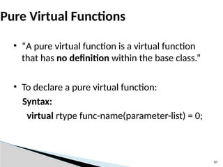 67
Pure Virtual Functions
• “A pure virtual function is a virtual function
that has no definition within the base class.”
• To declare a pure virtual function:
Syntax:
virtual rtype func-name(parameter-list) = 0;
 