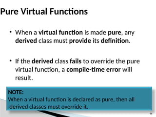 68
Pure Virtual Functions
• When a virtual function is made pure, any
derived class must provide its definition.
• If the derived class fails to override the pure
virtual function, a compile-time error will
result.
NOTE:
When a virtual function is declared as pure, then all
derived classes must override it.
 