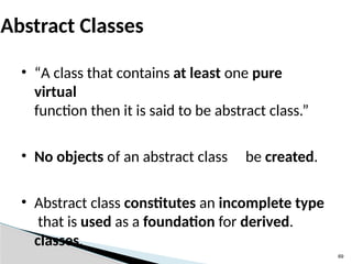 69
Abstract Classes
• “A class that contains at least one pure
virtual
function then it is said to be abstract class.”
• No objects of an abstract class be created.
• Abstract class constitutes an incomplete type
that is used as a foundation for derived.
classes.
 