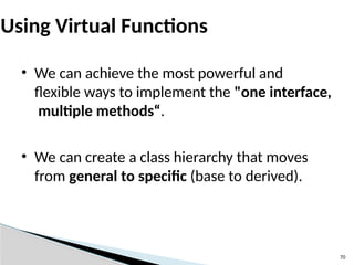 70
Using Virtual Functions
• We can achieve the most powerful and
flexible ways to implement the "one interface,
multiple methods“.
• We can create a class hierarchy that moves
from general to specific (base to derived).
 