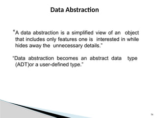 74
Data Abstraction
“A data abstraction is a simplified view of an object
that includes only features one is interested in while
hides away the unnecessary details.”
“Data abstraction becomes an abstract data type
(ADT)or a user-defined type.”
 