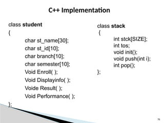 76
C++ Implementation
class student
{
char st_name[30];
char st_id[10];
char branch[10];
char semester[10];
Void Enroll( );
Void Displayinfo( );
Voide Result( );
Void Performance( );
};
class stack
{
int stck[SIZE];
int tos;
void init();
void push(int i);
int pop();
};
 