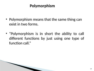 77
Polymorphism
• Polymorphism means that the same thing can
exist in two forms.
• “Polymorphism is in short the ability to call
different functions by just using one type of
function call.”
 