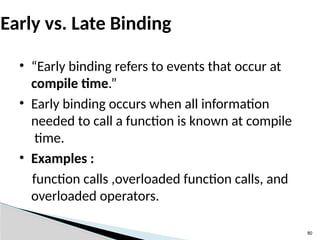 80
Early vs. Late Binding
• “Early binding refers to events that occur at
compile time.”
• Early binding occurs when all information
needed to call a function is known at compile
time.
• Examples :
function calls ,overloaded function calls, and
overloaded operators.
 