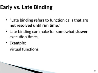 81
Early vs. Late Binding
• “Late binding refers to function calls that are
not resolved until run time.”
• Late binding can make for somewhat slower
execution times.
• Example:
virtual functions
 