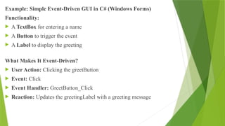 Example: Simple Event-Driven GUI in C# (Windows Forms)
Functionality:
 A TextBox for entering a name
 A Button to trigger the event
 A Label to display the greeting
What Makes It Event-Driven?
 User Action: Clicking the greetButton
 Event: Click
 Event Handler: GreetButton_Click
 Reaction: Updates the greetingLabel with a greeting message
 