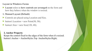 Layout in Windows Forms
 Layout refers to how controls are arranged on the form and
how they behave when the window is resized.
1. Manual Layout (Default)
 Controls are placed using Location and Size.
 button1.Location = new Point(50, 50);
 button1.Size = new Size(120, 40);
2. Anchor Property
Keeps the control fixed to the edges of the form when it's resized.
button1.Anchor = AnchorStyles.Top AnchorStyles.Right;
 