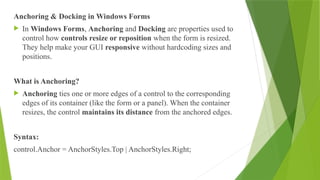 Anchoring & Docking in Windows Forms
 In Windows Forms, Anchoring and Docking are properties used to
control how controls resize or reposition when the form is resized.
They help make your GUI responsive without hardcoding sizes and
positions.
What is Anchoring?
 Anchoring ties one or more edges of a control to the corresponding
edges of its container (like the form or a panel). When the container
resizes, the control maintains its distance from the anchored edges.
Syntax:
control.Anchor = AnchorStyles.Top | AnchorStyles.Right;
 