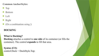 Common AnchorStyles:
 Top
 Bottom
 Left
 Right
 (Or a combination using |)
DOCKING
What is Docking?
Docking attaches a control to one side of its container (or fills the
container). The control expands to fill that area.
Syntax (C#):
control.Dock = DockStyle.Top;
 