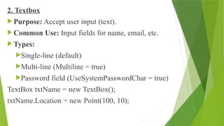 2. Textbox
 Purpose: Accept user input (text).
 Common Use: Input fields for name, email, etc.
 Types:
Single-line (default)
Multi-line (Multiline = true)
Password field (UseSystemPasswordChar = true)
TextBox txtName = new TextBox();
txtName.Location = new Point(100, 10);
 