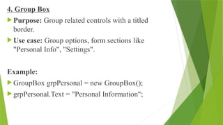 4. Group Box
 Purpose: Group related controls with a titled
border.
 Use case: Group options, form sections like
"Personal Info", "Settings".
Example:
 GroupBox grpPersonal = new GroupBox();
 grpPersonal.Text = "Personal Information";
 