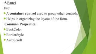5.Panel
Use:
A container control used to group other controls.
Helps in organizing the layout of the form.
Common Properties:
BackColor
BorderStyle
AutoScroll
 