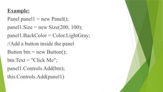 Example:
Panel panel1 = new Panel();
panel1.Size = new Size(200, 100);
panel1.BackColor = Color.LightGray;
//Add a button inside the panel
Button btn = new Button();
btn.Text = "Click Me";
panel1.Controls.Add(btn);
this.Controls.Add(panel1)
 