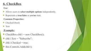 6. CheckBox
Use:
 Allows users to select multiple options independently.
 Represents a true/false or yes/no state.
Common Properties:
 Checked (bool)
 Text
Example:
 CheckBox chk1 = new CheckBox();
 chk1.Text = "Subscribe";
 chk1.Checked = true;
 this.Controls.Add(chk1);
 