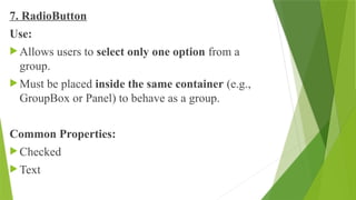 7. RadioButton
Use:
 Allows users to select only one option from a
group.
 Must be placed inside the same container (e.g.,
GroupBox or Panel) to behave as a group.
Common Properties:
 Checked
 Text
 