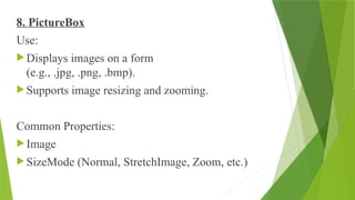 8. PictureBox
Use:
 Displays images on a form
(e.g., .jpg, .png, .bmp).
 Supports image resizing and zooming.
Common Properties:
 Image
 SizeMode (Normal, StretchImage, Zoom, etc.)
 
