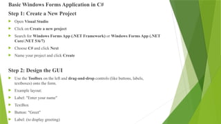 Basic Windows Forms Application in C#
Step 1: Create a New Project
 Open Visual Studio
 Click on Create a new project
 Search for Windows Forms App (.NET Framework) or Windows Forms App (.NET
Core/.NET 5/6/7)
 Choose C# and click Next
 Name your project and click Create
Step 2: Design the GUI
 Use the Toolbox on the left and drag-and-drop controls (like buttons, labels,
textboxes) onto the form.
 Example layout:
 Label: "Enter your name"
 TextBox
 Button: "Greet"
 Label: (to display greeting)
 