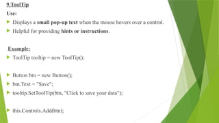 9.ToolTip
Use:
 Displays a small pop-up text when the mouse hovers over a control.
 Helpful for providing hints or instructions.
Example:
 ToolTip tooltip = new ToolTip();
 Button btn = new Button();
 btn.Text = "Save";
 tooltip.SetToolTip(btn, "Click to save your data");
 this.Controls.Add(btn);
 