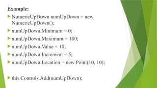 Example:
 NumericUpDown numUpDown = new
NumericUpDown();
 numUpDown.Minimum = 0;
 numUpDown.Maximum = 100;
 numUpDown.Value = 10;
 numUpDown.Increment = 5;
 numUpDown.Location = new Point(10, 10);
 this.Controls.Add(numUpDown);
 