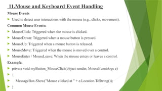 11.Mouse and Keyboard Event Handling
Mouse Events
 Used to detect user interactions with the mouse (e.g., clicks, movement).
Common Mouse Events:
 MouseClick: Triggered when the mouse is clicked.
 MouseDown: Triggered when a mouse button is pressed.
 MouseUp: Triggered when a mouse button is released.
 MouseMove: Triggered when the mouse is moved over a control.
 MouseEnter / MouseLeave: When the mouse enters or leaves a control.
Example:
 private void myButton_MouseClick(object sender, MouseEventArgs e)
 {
 MessageBox.Show("Mouse clicked at " + e.Location.ToString());
 }
 