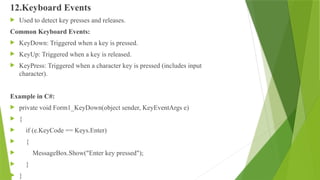 12.Keyboard Events
 Used to detect key presses and releases.
Common Keyboard Events:
 KeyDown: Triggered when a key is pressed.
 KeyUp: Triggered when a key is released.
 KeyPress: Triggered when a character key is pressed (includes input
character).
Example in C#:
 private void Form1_KeyDown(object sender, KeyEventArgs e)
 {
 if (e.KeyCode == Keys.Enter)
 {
 MessageBox.Show("Enter key pressed");
 }
 }
 