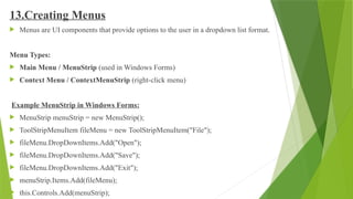 13.Creating Menus
 Menus are UI components that provide options to the user in a dropdown list format.
Menu Types:
 Main Menu / MenuStrip (used in Windows Forms)
 Context Menu / ContextMenuStrip (right-click menu)
Example MenuStrip in Windows Forms:
 MenuStrip menuStrip = new MenuStrip();
 ToolStripMenuItem fileMenu = new ToolStripMenuItem("File");
 fileMenu.DropDownItems.Add("Open");
 fileMenu.DropDownItems.Add("Save");
 fileMenu.DropDownItems.Add("Exit");
 menuStrip.Items.Add(fileMenu);
 this.Controls.Add(menuStrip);
 