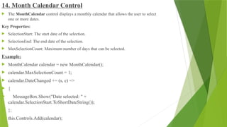 14. Month Calendar Control
 The MonthCalendar control displays a monthly calendar that allows the user to select
one or more dates.
Key Properties:
 SelectionStart: The start date of the selection.
 SelectionEnd: The end date of the selection.
 MaxSelectionCount: Maximum number of days that can be selected.
Example:
 MonthCalendar calendar = new MonthCalendar();
 calendar.MaxSelectionCount = 1;
 calendar.DateChanged += (s, e) =>
 {
 MessageBox.Show("Date selected: " +
calendar.SelectionStart.ToShortDateString());
 };
 this.Controls.Add(calendar);
 