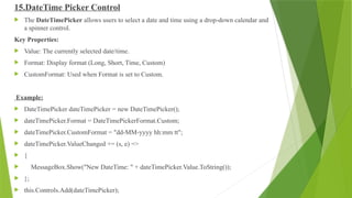 15.DateTime Picker Control
 The DateTimePicker allows users to select a date and time using a drop-down calendar and
a spinner control.
Key Properties:
 Value: The currently selected date/time.
 Format: Display format (Long, Short, Time, Custom)
 CustomFormat: Used when Format is set to Custom.
Example:
 DateTimePicker dateTimePicker = new DateTimePicker();
 dateTimePicker.Format = DateTimePickerFormat.Custom;
 dateTimePicker.CustomFormat = "dd-MM-yyyy hh:mm tt";
 dateTimePicker.ValueChanged += (s, e) =>
 {
 MessageBox.Show("New DateTime: " + dateTimePicker.Value.ToString());
 };
 this.Controls.Add(dateTimePicker);
 