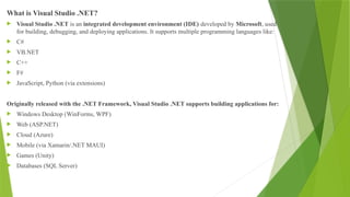 What is Visual Studio .NET?
 Visual Studio .NET is an integrated development environment (IDE) developed by Microsoft, used
for building, debugging, and deploying applications. It supports multiple programming languages like:
 C#
 VB.NET
 C++
 F#
 JavaScript, Python (via extensions)
Originally released with the .NET Framework, Visual Studio .NET supports building applications for:
 Windows Desktop (WinForms, WPF)
 Web (ASP.NET)
 Cloud (Azure)
 Mobile (via Xamarin/.NET MAUI)
 Games (Unity)
 Databases (SQL Server)
 