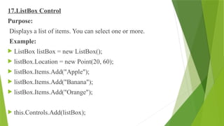 17.ListBox Control
Purpose:
Displays a list of items. You can select one or more.
Example:
 ListBox listBox = new ListBox();
 listBox.Location = new Point(20, 60);
 listBox.Items.Add("Apple");
 listBox.Items.Add("Banana");
 listBox.Items.Add("Orange");
 this.Controls.Add(listBox);
 