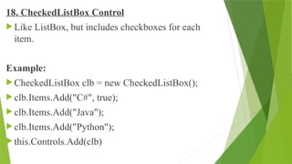 18. CheckedListBox Control
 Like ListBox, but includes checkboxes for each
item.
Example:
 CheckedListBox clb = new CheckedListBox();
 clb.Items.Add("C#", true);
 clb.Items.Add("Java");
 clb.Items.Add("Python");
 this.Controls.Add(clb)
 