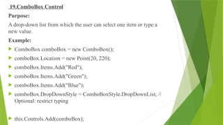 19.ComboBox Control
Purpose:
A drop-down list from which the user can select one item or type a
new value.
Example:
 ComboBox comboBox = new ComboBox();
 comboBox.Location = new Point(20, 220);
 comboBox.Items.Add("Red");
 comboBox.Items.Add("Green");
 comboBox.Items.Add("Blue");
 comboBox.DropDownStyle = ComboBoxStyle.DropDownList; //
Optional: restrict typing
 this.Controls.Add(comboBox);
 