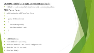 20.MDI Forms (Multiple Document Interface)
 MDI allows you to open multiple child forms inside a parent container form.
MDI Parent Form:
 public partial class MDIParentForm : Form
 {
 public MDIParentForm()
 {
 InitializeComponent();
 this.IsMdiContainer = true;
 }
 }
 MDI Child Form:
 Form childForm = new Form();
 childForm.MdiParent = this; // 'this' is MDI parent form
 childForm.Text = "Child Form";
 childForm.Show();
 