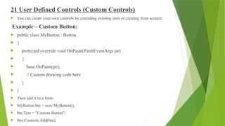 21 User Defined Controls (Custom Controls)
 You can create your own controls by extending existing ones or creating from scratch.
Example – Custom Button:
 public class MyButton : Button
 {
 protected override void OnPaint(PaintEventArgs pe)
 {
 base.OnPaint(pe);
 // Custom drawing code here
 }
 }
 Then add it to a form:
 MyButton btn = new MyButton();
 btn.Text = "Custom Button";
 this.Controls.Add(btn);
 
