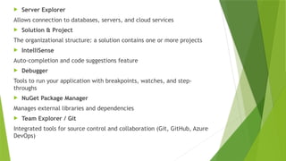  Server Explorer
Allows connection to databases, servers, and cloud services
 Solution & Project
The organizational structure: a solution contains one or more projects
 IntelliSense
Auto-completion and code suggestions feature
 Debugger
Tools to run your application with breakpoints, watches, and step-
throughs
 NuGet Package Manager
Manages external libraries and dependencies
 Team Explorer / Git
Integrated tools for source control and collaboration (Git, GitHub, Azure
DevOps)
 
