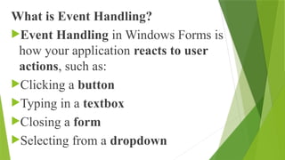 What is Event Handling?
Event Handling in Windows Forms is
how your application reacts to user
actions, such as:
Clicking a button
Typing in a textbox
Closing a form
Selecting from a dropdown
 