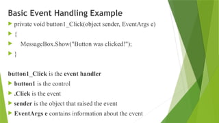 Basic Event Handling Example
 private void button1_Click(object sender, EventArgs e)
 {
 MessageBox.Show("Button was clicked!");
 }
button1_Click is the event handler
 button1 is the control
 .Click is the event
 sender is the object that raised the event
 EventArgs e contains information about the event
 