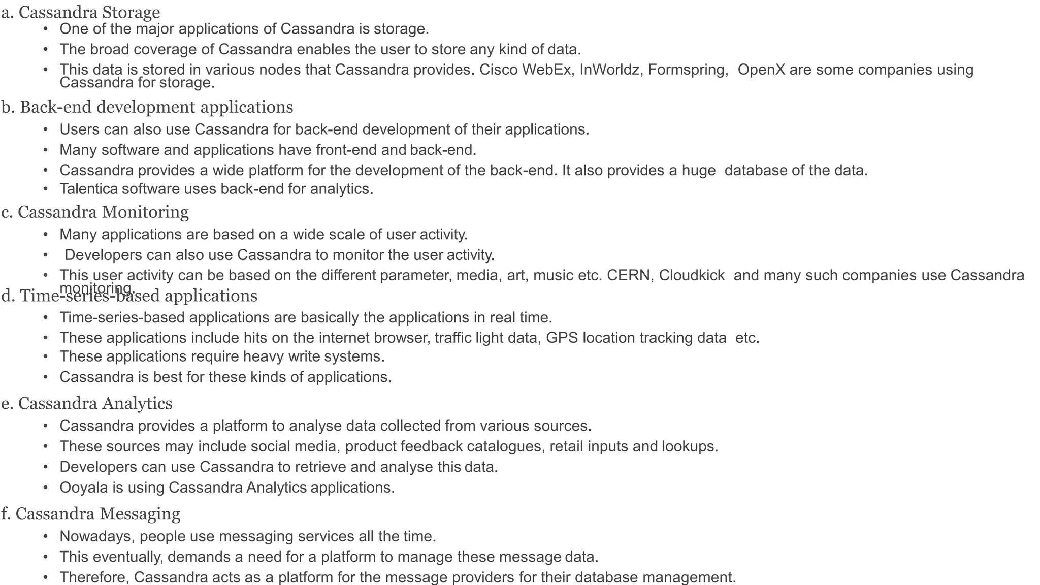 a. Cassandra Storage
• One of the major applications of Cassandra is storage.
• The broad coverage of Cassandra enables the user to store any kind of data.
• This data is stored in various nodes that Cassandra provides. Cisco WebEx, InWorldz, Formspring, OpenX are some companies using
Cassandra for storage.
b. Back-end development applications
• Users can also use Cassandra for back-end development of their applications.
• Many software and applications have front-end and back-end.
• Cassandra provides a wide platform for the development of the back-end. It also provides a huge database of the data.
• Talentica software uses back-end for analytics.
c. Cassandra Monitoring
• Many applications are based on a wide scale of user activity.
• Developers can also use Cassandra to monitor the user activity.
• This user activity can be based on the different parameter, media, art, music etc. CERN, Cloudkick and many such companies use Cassandra
monitoring.
d. Time-series-based applications
• Time-series-based applications are basically the applications in real time.
• These applications include hits on the internet browser, traffic light data, GPS location tracking data etc.
• These applications require heavy write systems.
• Cassandra is best for these kinds of applications.
e. Cassandra Analytics
• Cassandra provides a platform to analyse data collected from various sources.
• These sources may include social media, product feedback catalogues, retail inputs and lookups.
• Developers can use Cassandra to retrieve and analyse this data.
• Ooyala is using Cassandra Analytics applications.
f. Cassandra Messaging
• Nowadays, people use messaging services all the time.
• This eventually, demands a need for a platform to manage these message data.
• Therefore, Cassandra acts as a platform for the message providers for their database management.
 