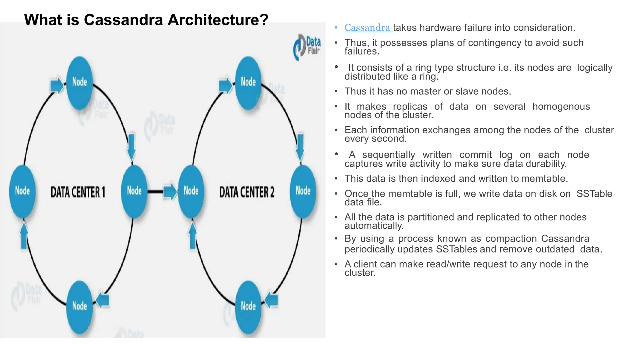 • Cassandra takes hardware failure into consideration.
• Thus, it possesses plans of contingency to avoid such
failures.
• It consists of a ring type structure i.e. its nodes are logically
distributed like a ring.
• Thus it has no master or slave nodes.
• It makes replicas of data on several homogenous
nodes of the cluster.
• Each information exchanges among the nodes of the cluster
every second.
• A sequentially written commit log on each node
captures write activity to make sure data durability.
• This data is then indexed and written to memtable.
• Once the memtable is full, we write data on disk on SSTable
data file.
• All the data is partitioned and replicated to other nodes
automatically.
• By using a process known as compaction Cassandra
periodically updates SSTables and remove outdated data.
• A client can make read/write request to any node in the
cluster.
What is Cassandra Architecture?
 