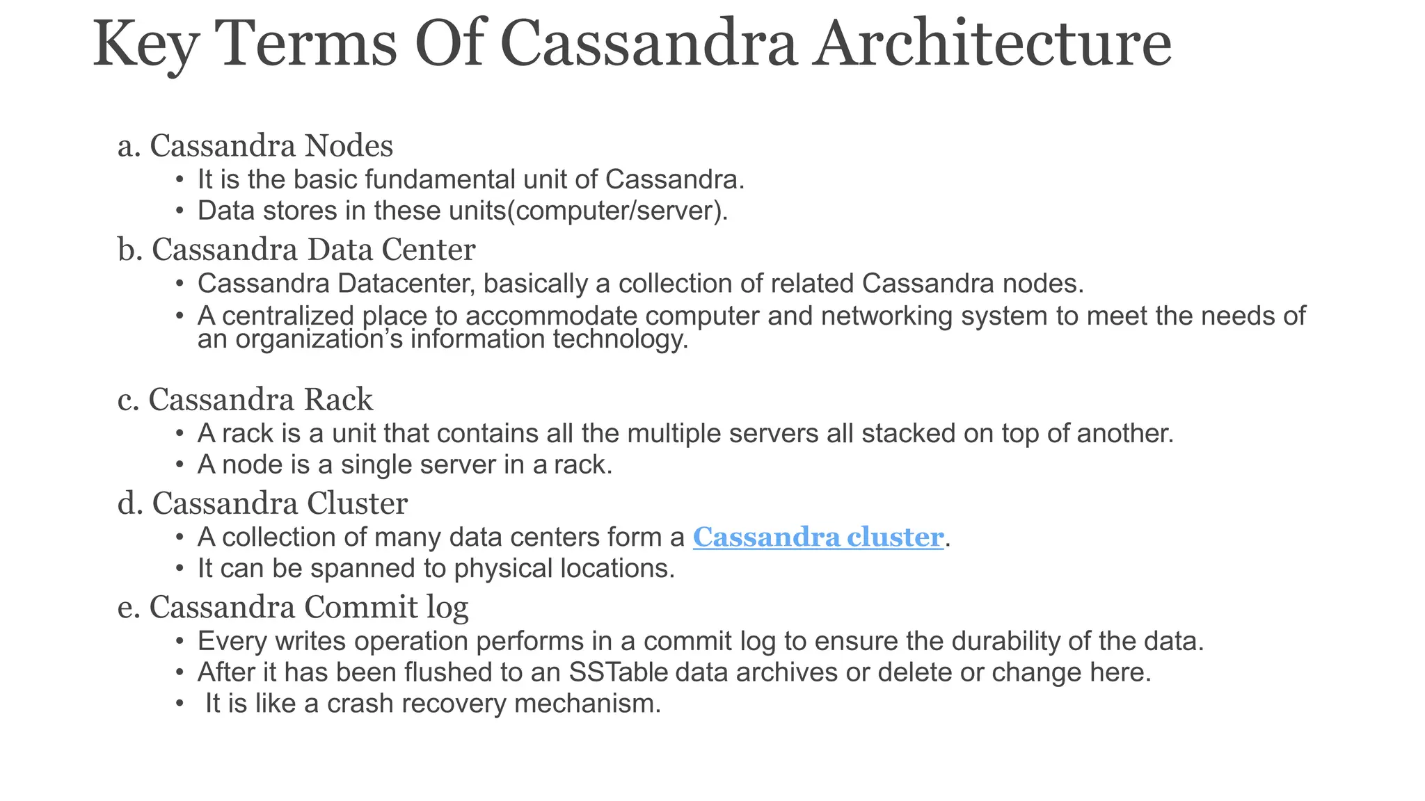 Key Terms Of Cassandra Architecture
a. Cassandra Nodes
• It is the basic fundamental unit of Cassandra.
• Data stores in these units(computer/server).
b. Cassandra Data Center
• Cassandra Datacenter, basically a collection of related Cassandra nodes.
• A centralized place to accommodate computer and networking system to meet the needs of
an organization’s information technology.
c. Cassandra Rack
• A rack is a unit that contains all the multiple servers all stacked on top of another.
• A node is a single server in a rack.
d. Cassandra Cluster
• A collection of many data centers form a Cassandra cluster.
• It can be spanned to physical locations.
e. Cassandra Commit log
• Every writes operation performs in a commit log to ensure the durability of the data.
• After it has been flushed to an SSTable data archives or delete or change here.
• It is like a crash recovery mechanism.
 