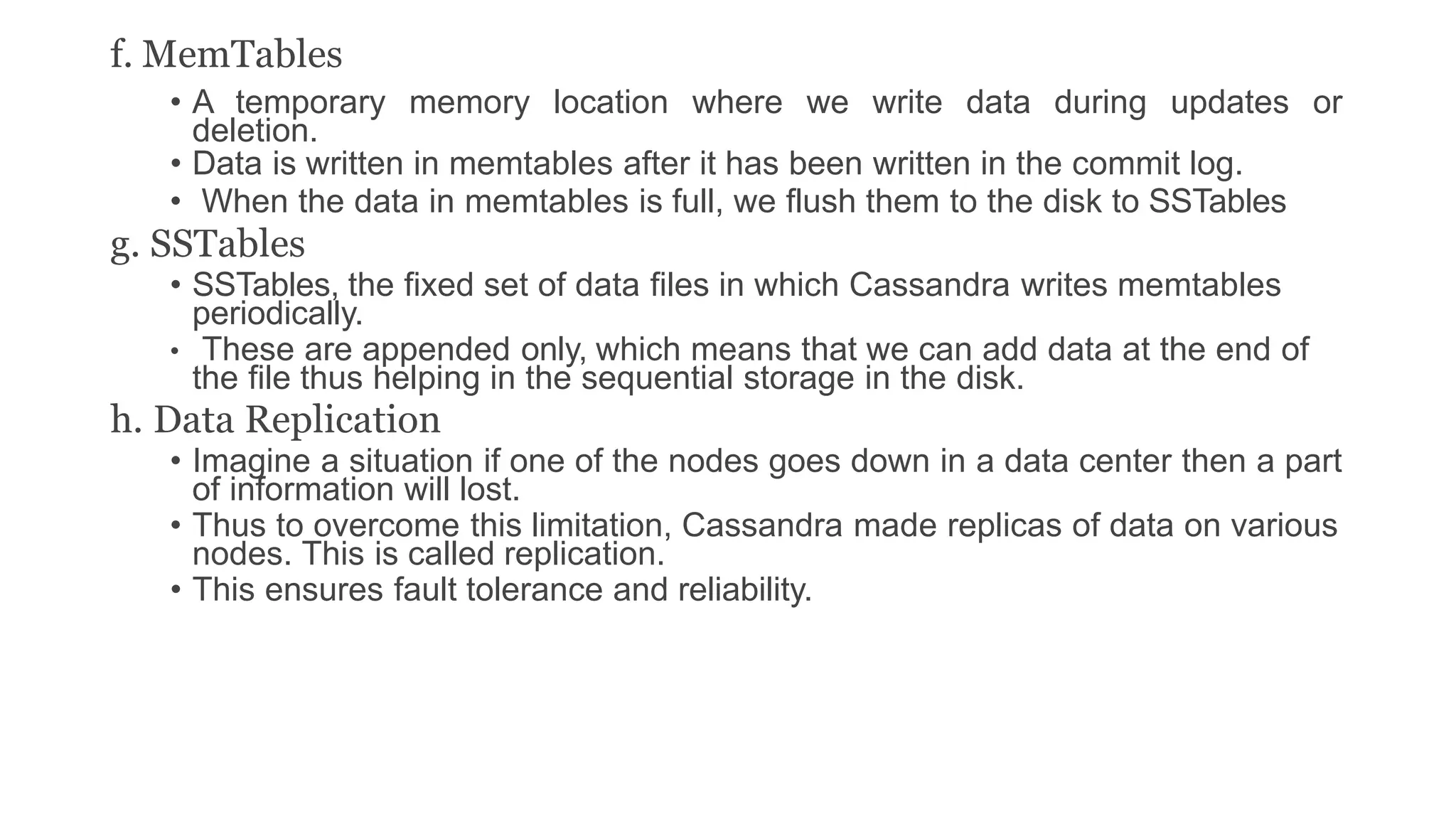 f. MemTables
• A temporary memory location where we write data during updates or
deletion.
• Data is written in memtables after it has been written in the commit log.
• When the data in memtables is full, we flush them to the disk to SSTables
g. SSTables
• SSTables, the fixed set of data files in which Cassandra writes memtables
periodically.
• These are appended only, which means that we can add data at the end of
the file thus helping in the sequential storage in the disk.
h. Data Replication
• Imagine a situation if one of the nodes goes down in a data center then a part
of information will lost.
• Thus to overcome this limitation, Cassandra made replicas of data on various
nodes. This is called replication.
• This ensures fault tolerance and reliability.
 