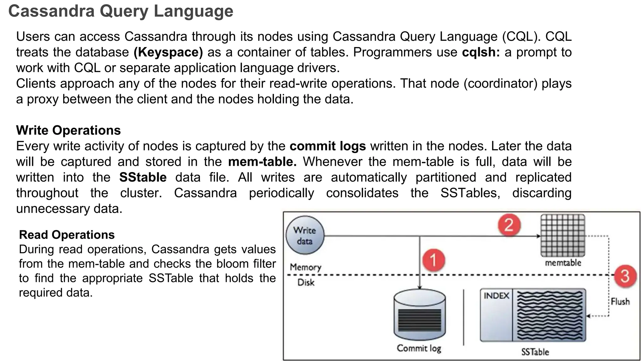 Cassandra Query Language
Users can access Cassandra through its nodes using Cassandra Query Language (CQL). CQL
treats the database (Keyspace) as a container of tables. Programmers use cqlsh: a prompt to
work with CQL or separate application language drivers.
Clients approach any of the nodes for their read-write operations. That node (coordinator) plays
a proxy between the client and the nodes holding the data.
Write Operations
Every write activity of nodes is captured by the commit logs written in the nodes. Later the data
will be captured and stored in the mem-table. Whenever the mem-table is full, data will be
written into the SStable data file. All writes are automatically partitioned and replicated
throughout the cluster. Cassandra periodically consolidates the SSTables, discarding
unnecessary data.
Read Operations
During read operations, Cassandra gets values
from the mem-table and checks the bloom filter
to find the appropriate SSTable that holds the
required data.
 